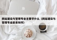 网站建设与管理专业主要学什么（网站建设与管理专业前景如何）