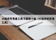 小程序开发者工具下载哪个版（小程序的开发工具）