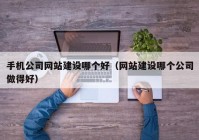 手机公司网站建设哪个好（网站建设哪个公司做得好）