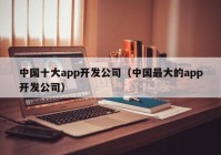 中国十大app开发公司（中国最大的app开发公司）