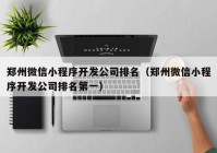 郑州微信小程序开发公司排名（郑州微信小程序开发公司排名第一）