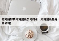 做网站好的网站建设公司排名（网站建设最好的公司）