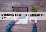 网站建设公司排名前十（企业网站建设哪家公司好）